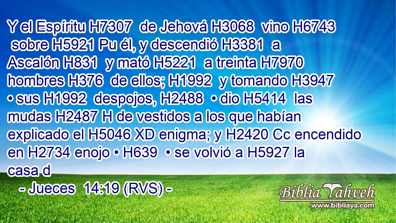 Y el Espíritu H7307  de Jehová H3068  vino H6743  sobre H5921 Pu él, y descendió H3381  a Ascalón H831  y mató H5221  a treinta H7970  hombres H376  de ellos; H1992  y tomando H3947  • sus H1992  despojos, H2488  • dio H5414  las mudas H2487 H de vestidos a los que habían explicado el H5046 XD enigma; y H2420 Cc encendido en H2734 enojo • H639  • se volvió a H5927 la casa d