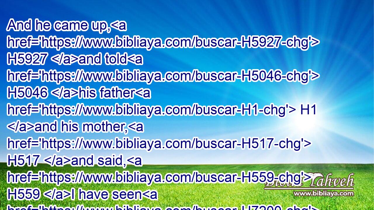 And he came up, H5927 and told H5046 his father H1 and his mother, H517 and said, H559 I have seen H7200 a woman H802 in Timnath H8553 of the daughters H4480  H1323 of the Philistines: H6430 now H6258 therefore get H3947 her for me to wife.H802