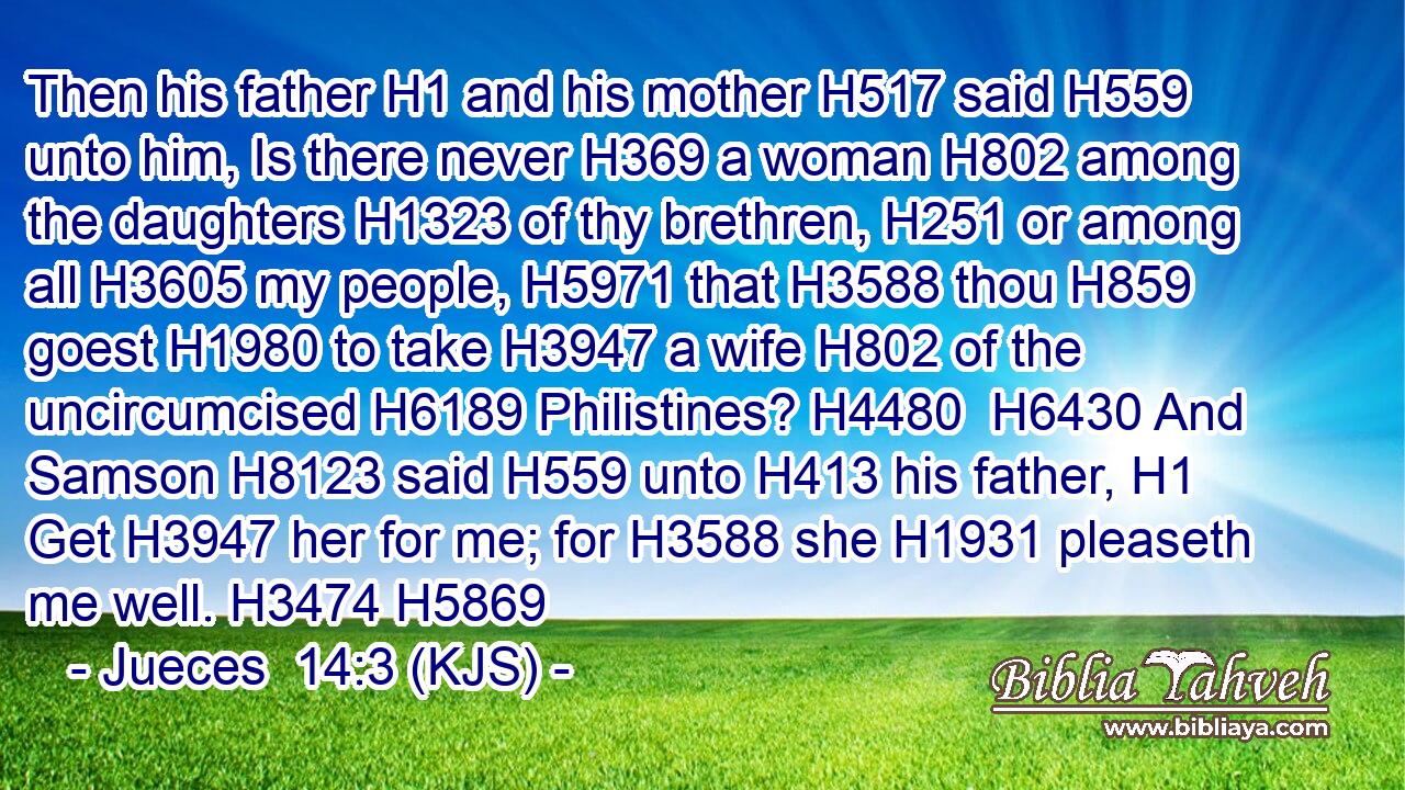 Then his father H1 and his mother H517 said H559 unto him, Is there never H369 a woman H802 among the daughters H1323 of thy brethren, H251 or among all H3605 my people, H5971 that H3588 thou H859 goest H1980 to take H3947 a wife H802 of the uncircumcised H6189 Philistines? H4480  H6430 And Samson H8123 said H559 unto H413 his father, H1 Get H3947 her for me; for H3588 she H1931 pleaseth me well. H3474 H5869