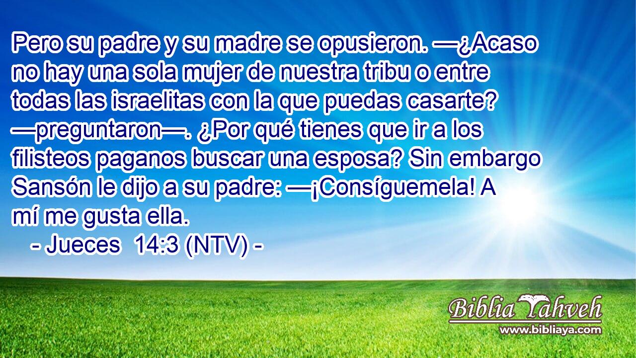Pero su padre y su madre se opusieron. —¿Acaso no hay una sola mujer de nuestra tribu o entre todas las israelitas con la que puedas casarte? —preguntaron—. ¿Por qué tienes que ir a los filisteos paganos buscar una esposa? Sin embargo Sansón le dijo a su padre: —¡Consíguemela! A mí me gusta ella.