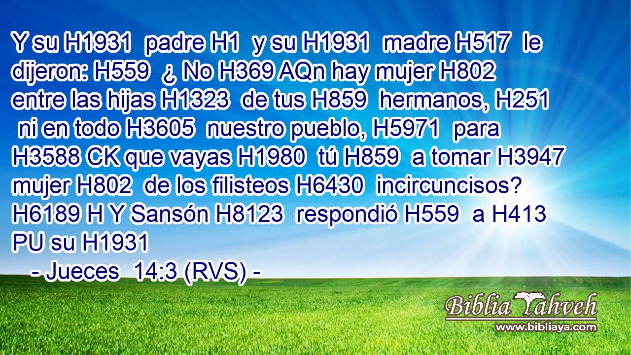 Y su H1931  padre H1  y su H1931  madre H517  le dijeron: H559  ¿ No H369 AQn hay mujer H802  entre las hijas H1323  de tus H859  hermanos, H251  ni en todo H3605  nuestro pueblo, H5971  para H3588 CK que vayas H1980  tú H859  a tomar H3947  mujer H802  de los filisteos H6430  incircuncisos? H6189 H Y Sansón H8123  respondió H559  a H413 PU su H1931 