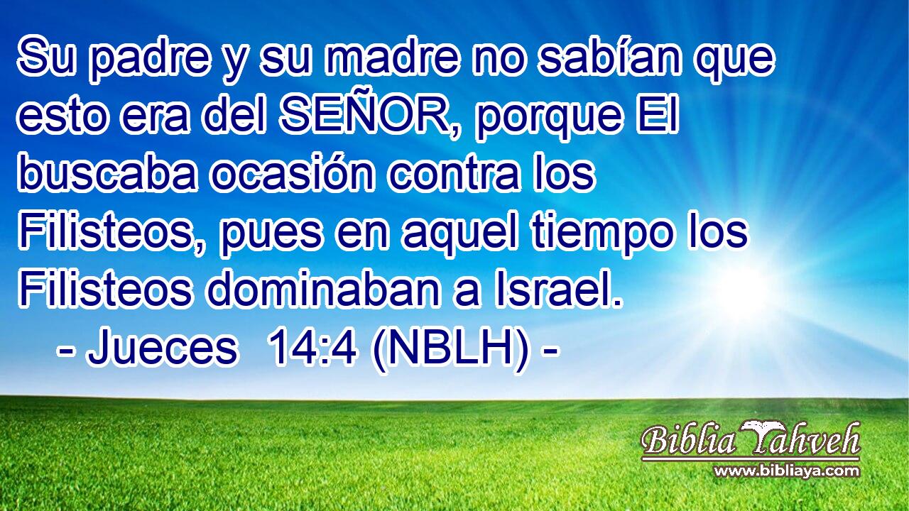  Su padre y su madre no sabían que esto era del SEÑOR, porque El buscaba ocasión contra los Filisteos, pues en aquel tiempo los Filisteos dominaban a Israel. 