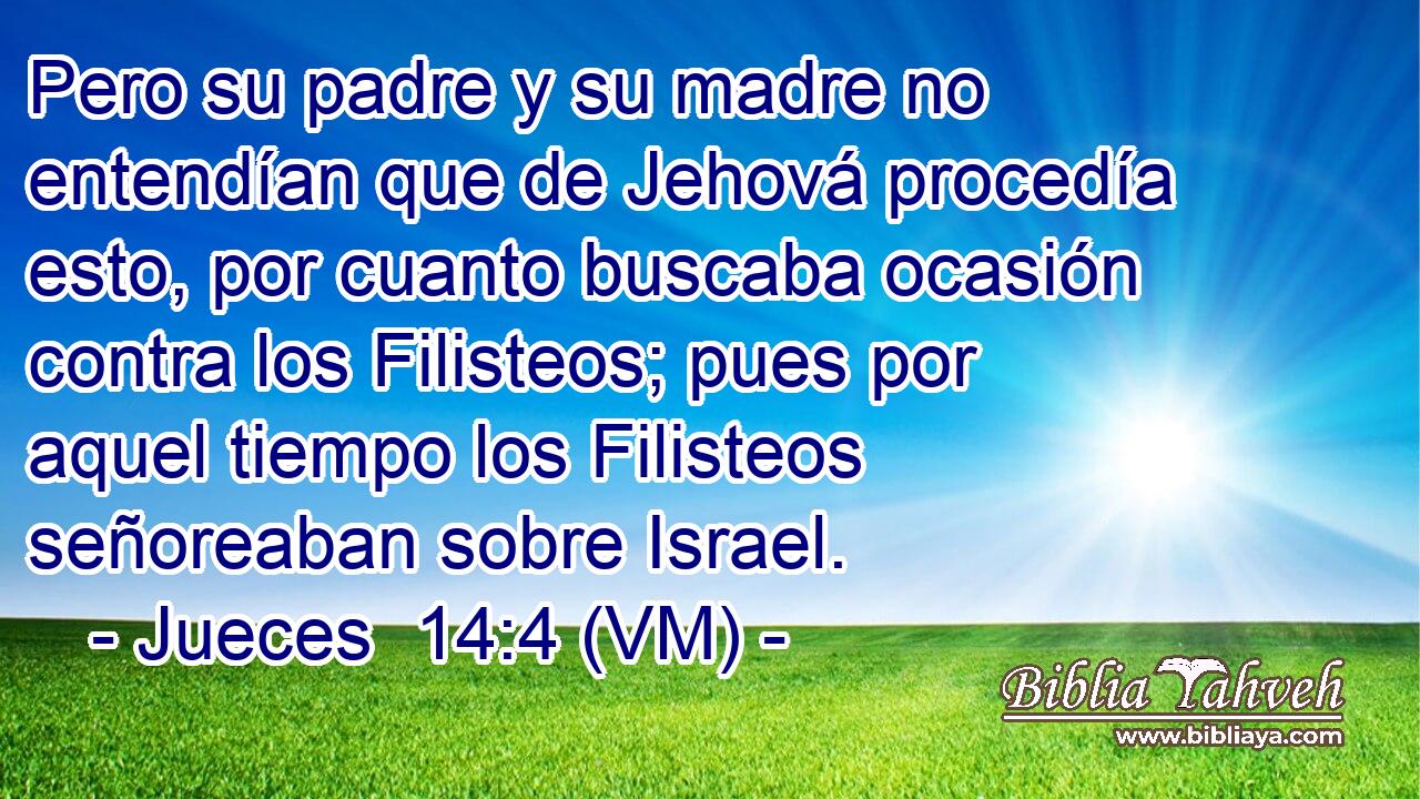  Pero su padre y su madre no entendían que de Jehová procedía esto, por cuanto buscaba ocasión contra los Filisteos; pues por aquel tiempo los Filisteos señoreaban sobre Israel. 