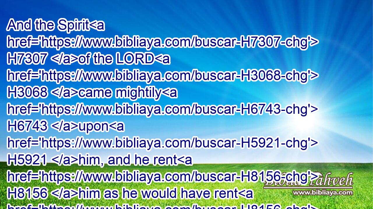 And the Spirit H7307 of the LORD H3068 came mightily H6743 upon H5921 him, and he rent H8156 him as he would have rent H8156 a kid, H1423 and he had nothing H3972  H369 in his hand: H3027 but he told H5046 not H3808 his father H1 or his mother H517 (H853) what H834 he had done.H6213