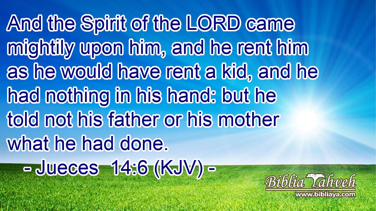 And the Spirit of the LORD came mightily upon him, and he rent him as he would have rent a kid, and he had nothing in his hand: but he told not his father or his mother what he had done.