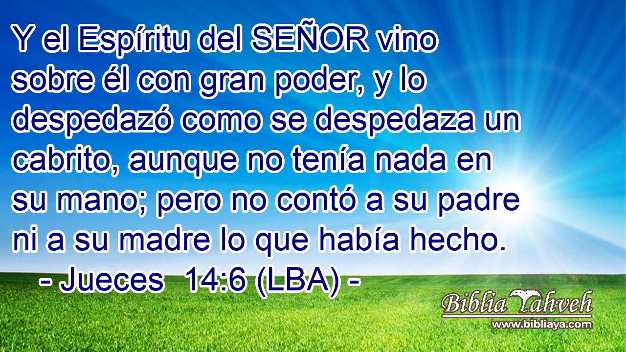 Y el Espíritu del SEÑOR vino sobre él con gran poder, y lo despedazó como se despedaza un cabrito, aunque no tenía nada en su mano; pero no contó a su padre ni a su madre lo que había hecho.
