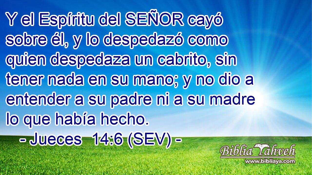 Y el Espíritu del SEÑOR cayó sobre él, y lo despedazó como quien despedaza un cabrito, sin tener nada en su mano; y no dio a entender a su padre ni a su madre lo que había hecho.