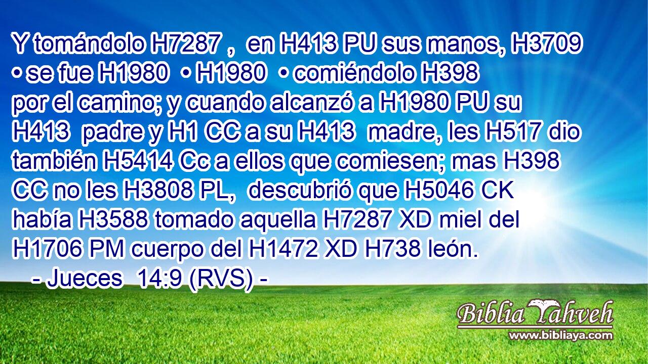 Y tomándolo H7287 ,  en H413 PU sus manos, H3709  • se fue H1980  • H1980  • comiéndolo H398  por el camino; y cuando alcanzó a H1980 PU su H413  padre y H1 CC a su H413  madre, les H517 dio también H5414 Cc a ellos que comiesen; mas H398 CC no les H3808 PL,  descubrió que H5046 CK había H3588 tomado aquella H7287 XD miel del H1706 PM cuerpo del H1472 XD H738 león. 