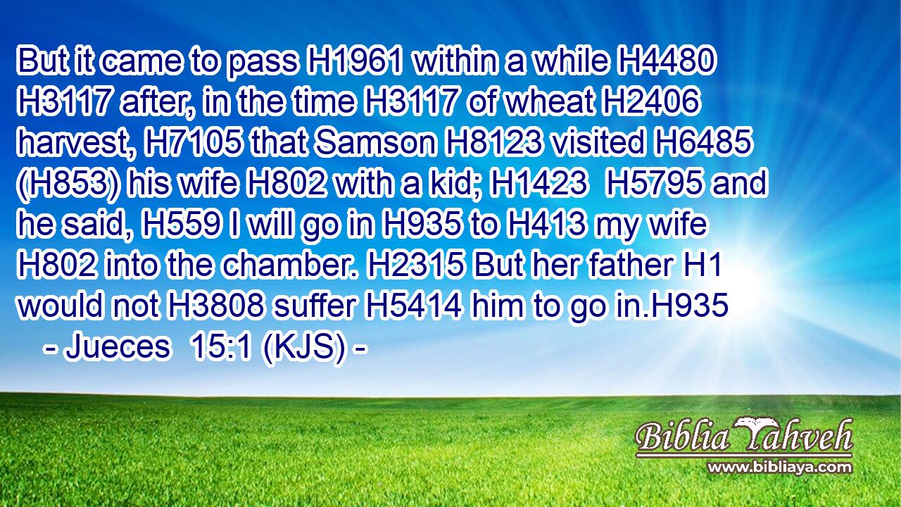 But it came to pass H1961 within a while H4480  H3117 after, in the time H3117 of wheat H2406 harvest, H7105 that Samson H8123 visited H6485 (H853) his wife H802 with a kid; H1423  H5795 and he said, H559 I will go in H935 to H413 my wife H802 into the chamber. H2315 But her father H1 would not H3808 suffer H5414 him to go in.H935