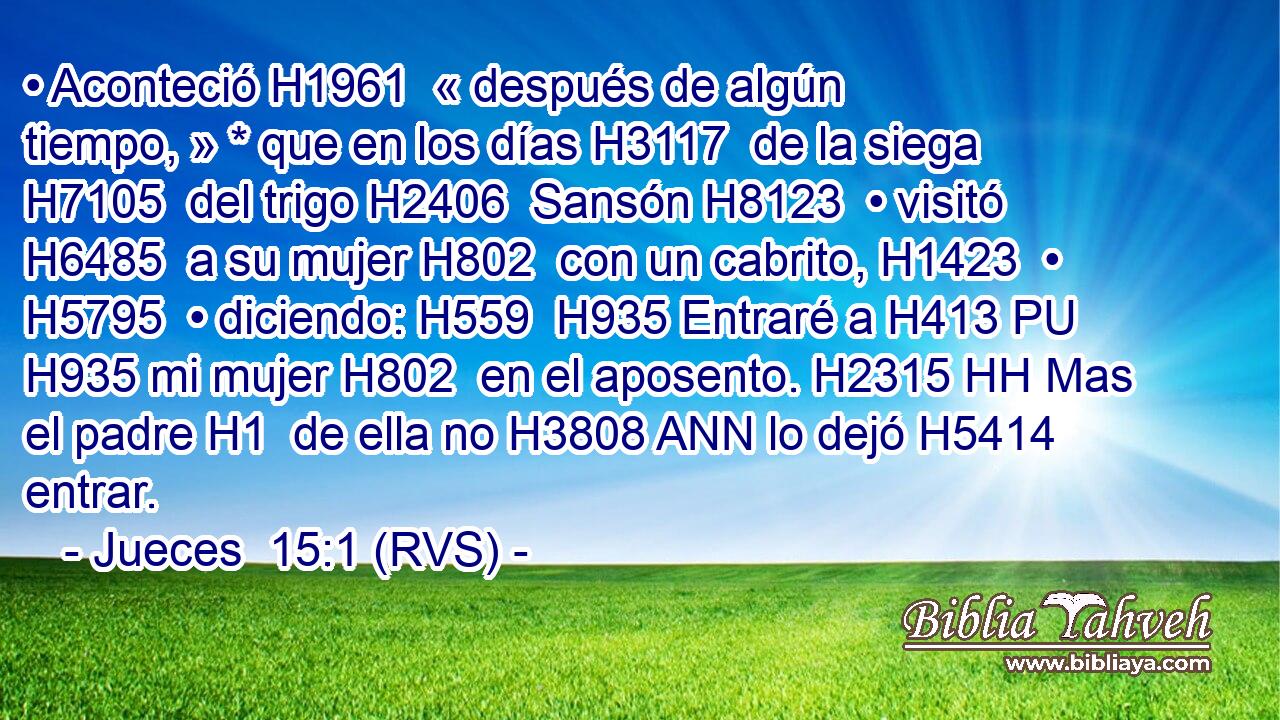 • Aconteció H1961  « después de algún tiempo, » * que en los días H3117  de la siega H7105  del trigo H2406  Sansón H8123  • visitó H6485  a su mujer H802  con un cabrito, H1423  • H5795  • diciendo: H559  H935 Entraré a H413 PU H935 mi mujer H802  en el aposento. H2315 HH Mas el padre H1  de ella no H3808 ANN lo dejó H5414  entrar. 
