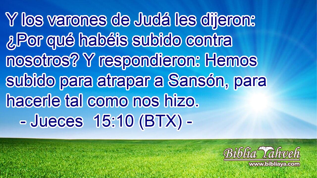 Y los varones de Judá les dijeron: ¿Por qué habéis subido contra nosotros? Y respondieron: Hemos subido para atrapar a Sansón, para hacerle tal como nos hizo.