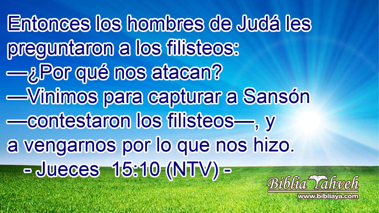 Entonces los hombres de Judá les preguntaron a los filisteos: —¿Por qué nos atacan? —Vinimos para capturar a Sansón —contestaron los filisteos—, y a vengarnos por lo que nos hizo.