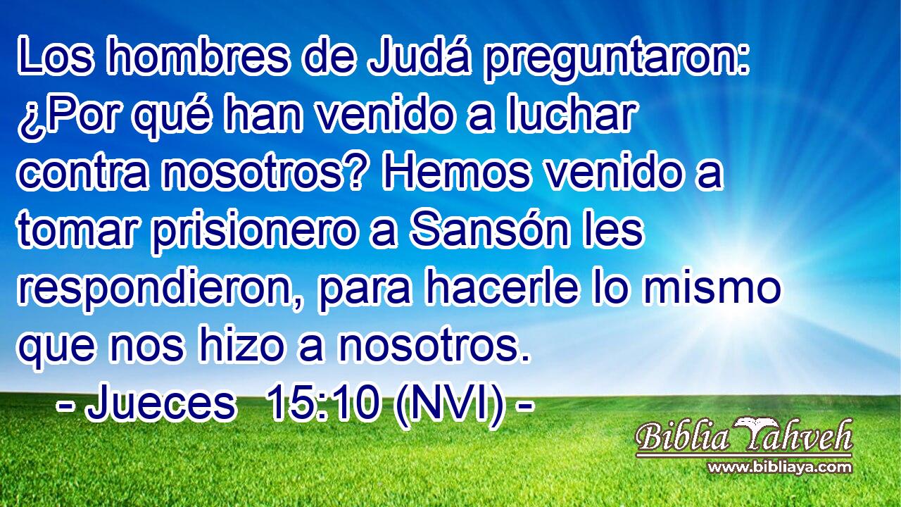  Los hombres de Judá preguntaron: ¿Por qué han venido a luchar contra nosotros? Hemos venido a tomar prisionero a Sansón les respondieron, para hacerle lo mismo que nos hizo a nosotros. 
