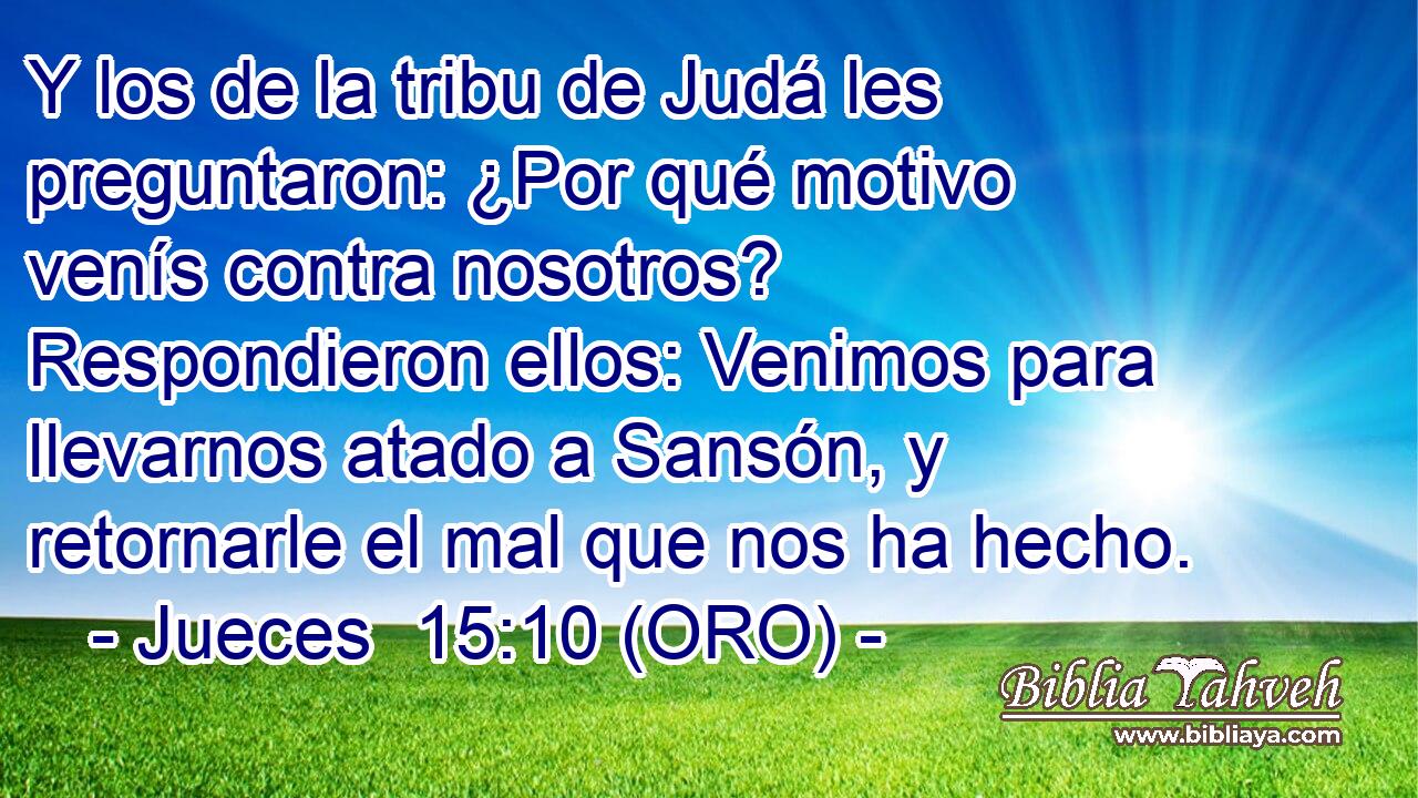  Y los de la tribu de Judá les preguntaron: ¿Por qué motivo venís contra nosotros? Respondieron ellos: Venimos para llevarnos atado a Sansón, y retornarle el mal que nos ha hecho. 