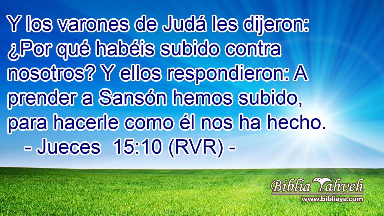 Y los varones de Judá les dijeron: ¿Por qué habéis subido contra nosotros? Y ellos respondieron: A prender a Sansón hemos subido, para hacerle como él nos ha hecho.