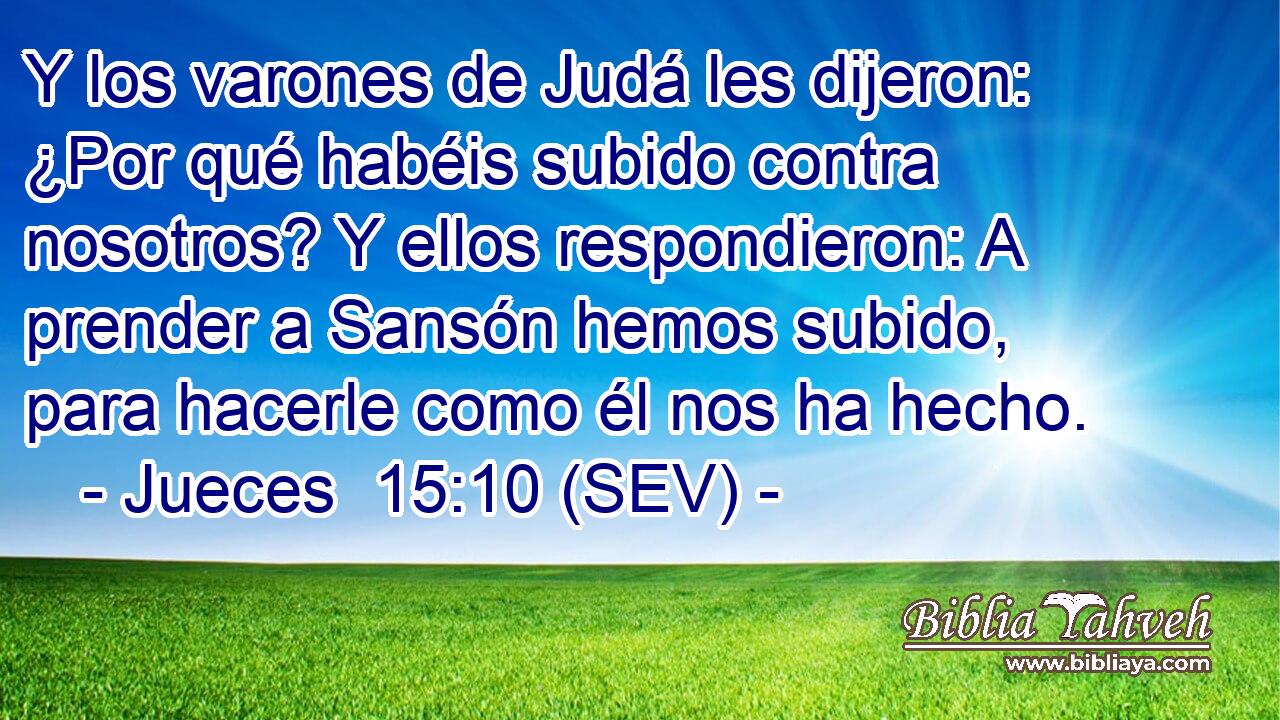 Y los varones de Judá les dijeron: ¿Por qué habéis subido contra nosotros? Y ellos respondieron: A prender a Sansón hemos subido, para hacerle como él nos ha hecho.