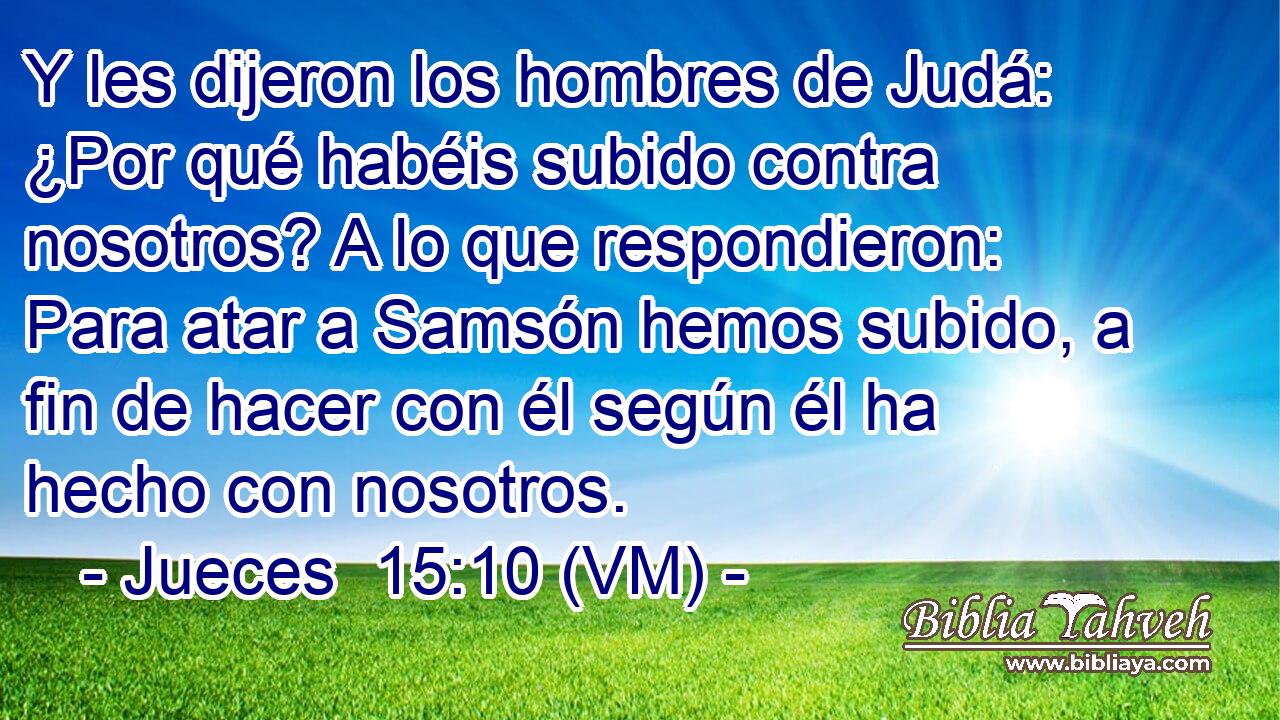  Y les dijeron los hombres de Judá: ¿Por qué habéis subido contra nosotros? A lo que respondieron: Para atar a Samsón hemos subido, a fin de hacer con él según él ha hecho con nosotros. 