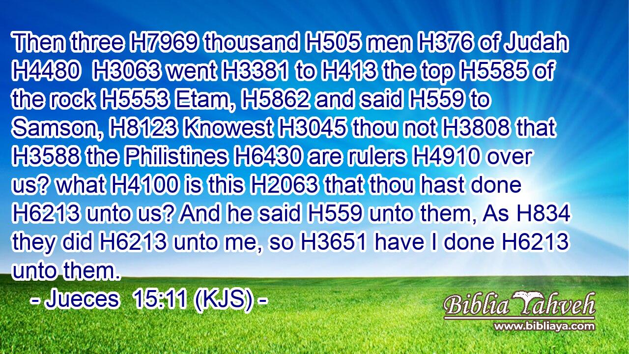 Then three H7969 thousand H505 men H376 of Judah H4480  H3063 went H3381 to H413 the top H5585 of the rock H5553 Etam, H5862 and said H559 to Samson, H8123 Knowest H3045 thou not H3808 that H3588 the Philistines H6430 are rulers H4910 over us? what H4100 is this H2063 that thou hast done H6213 unto us? And he said H559 unto them, As H834 they did H6213 unto me, so H3651 have I done H6213 unto them.