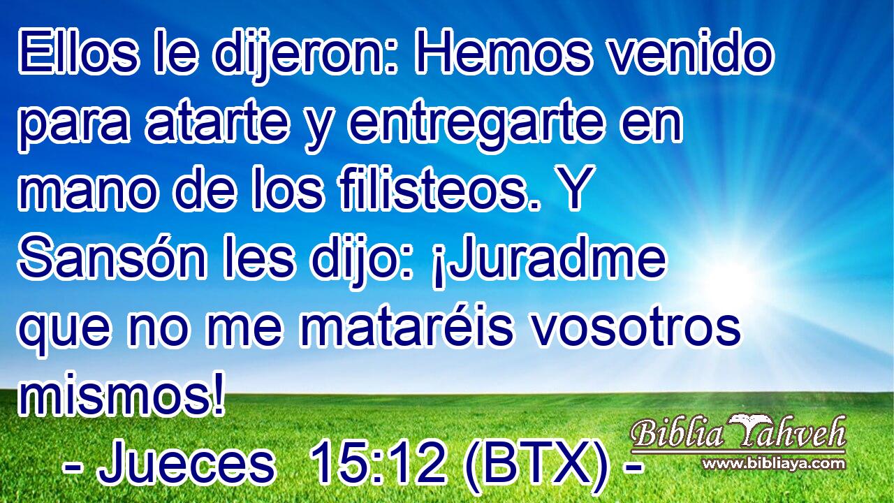 Ellos le dijeron: Hemos venido para atarte y entregarte en mano de los filisteos. Y Sansón les dijo: ¡Juradme que no me mataréis vosotros mismos!