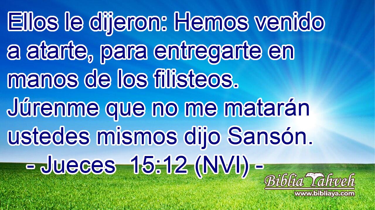  Ellos le dijeron: Hemos venido a atarte, para entregarte en manos de los filisteos. Júrenme que no me matarán ustedes mismos dijo Sansón. 
