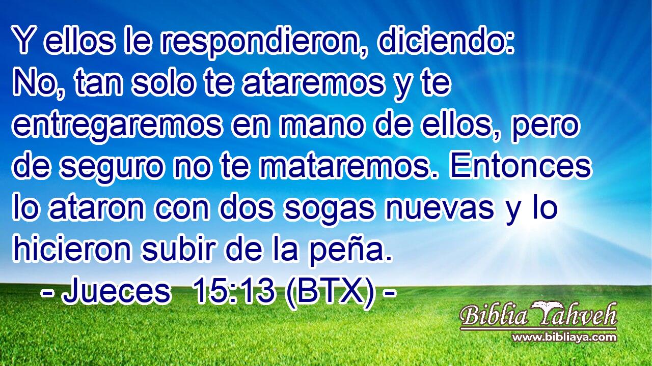Y ellos le respondieron, diciendo: No, tan solo te ataremos y te entregaremos en mano de ellos, pero de seguro no te mataremos. Entonces lo ataron con dos sogas nuevas y lo hicieron subir de la peña.