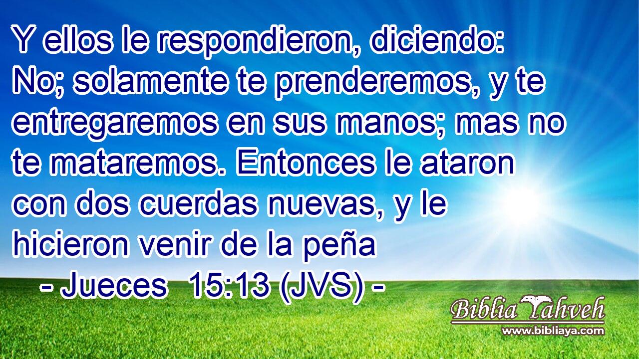 Y ellos le respondieron, diciendo: No; solamente te prenderemos, y te entregaremos en sus manos; mas no te mataremos. Entonces le ataron con dos cuerdas nuevas, y le hicieron venir de la peña