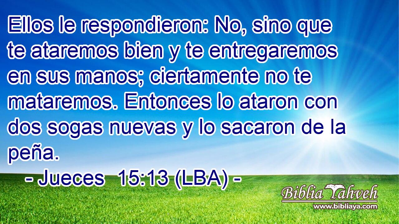 Ellos le respondieron: No, sino que te ataremos bien y te entregaremos en sus manos; ciertamente no te mataremos. Entonces lo ataron con dos sogas nuevas y lo sacaron de la peña.