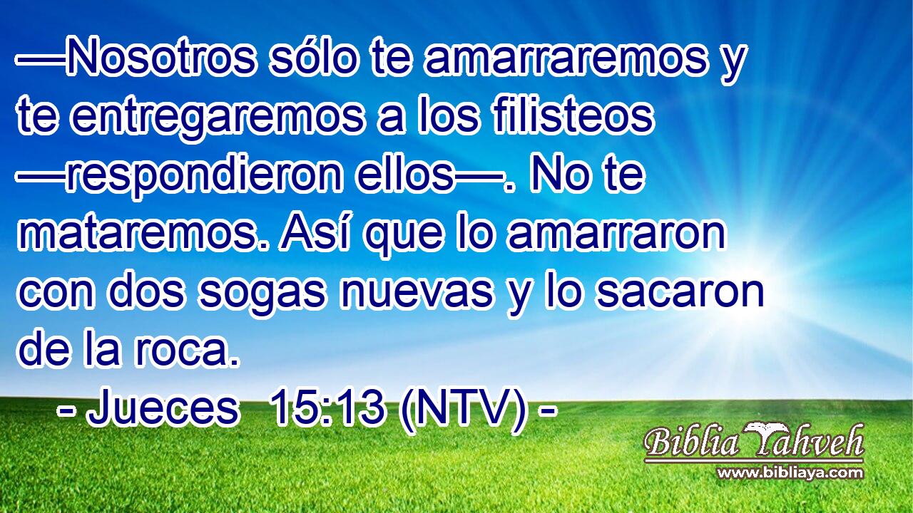 —Nosotros sólo te amarraremos y te entregaremos a los filisteos —respondieron ellos—. No te mataremos. Así que lo amarraron con dos sogas nuevas y lo sacaron de la roca.