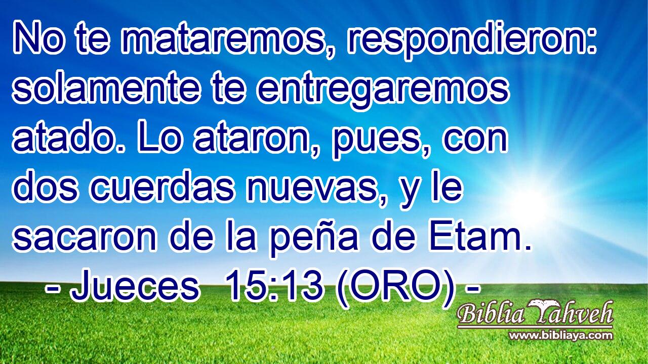  No te mataremos, respondieron: solamente te entregaremos atado. Lo ataron, pues, con dos cuerdas nuevas, y le sacaron de la peña de Etam. 