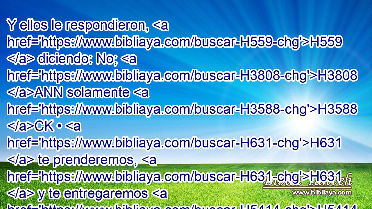 Y ellos le respondieron, H559  diciendo: No; H3808 ANN solamente H3588 CK • H631  te prenderemos, H631  y te entregaremos H5414 VqAfPC1 en sus manos; H3027  H4191 mas • H4962  no H3808 ANN H4191 te mataremos. H4962  Entonces le ataron H631  con dos H8147  cuerdas H5688  nuevas, H2319  y le hicieron venir H5927 VhAmPM3 de H4480 PM la peña. H5553 H 