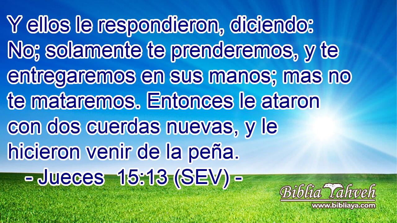 Y ellos le respondieron, diciendo: No; solamente te prenderemos, y te entregaremos en sus manos; mas no te mataremos. Entonces le ataron con dos cuerdas nuevas, y le hicieron venir de la peña.