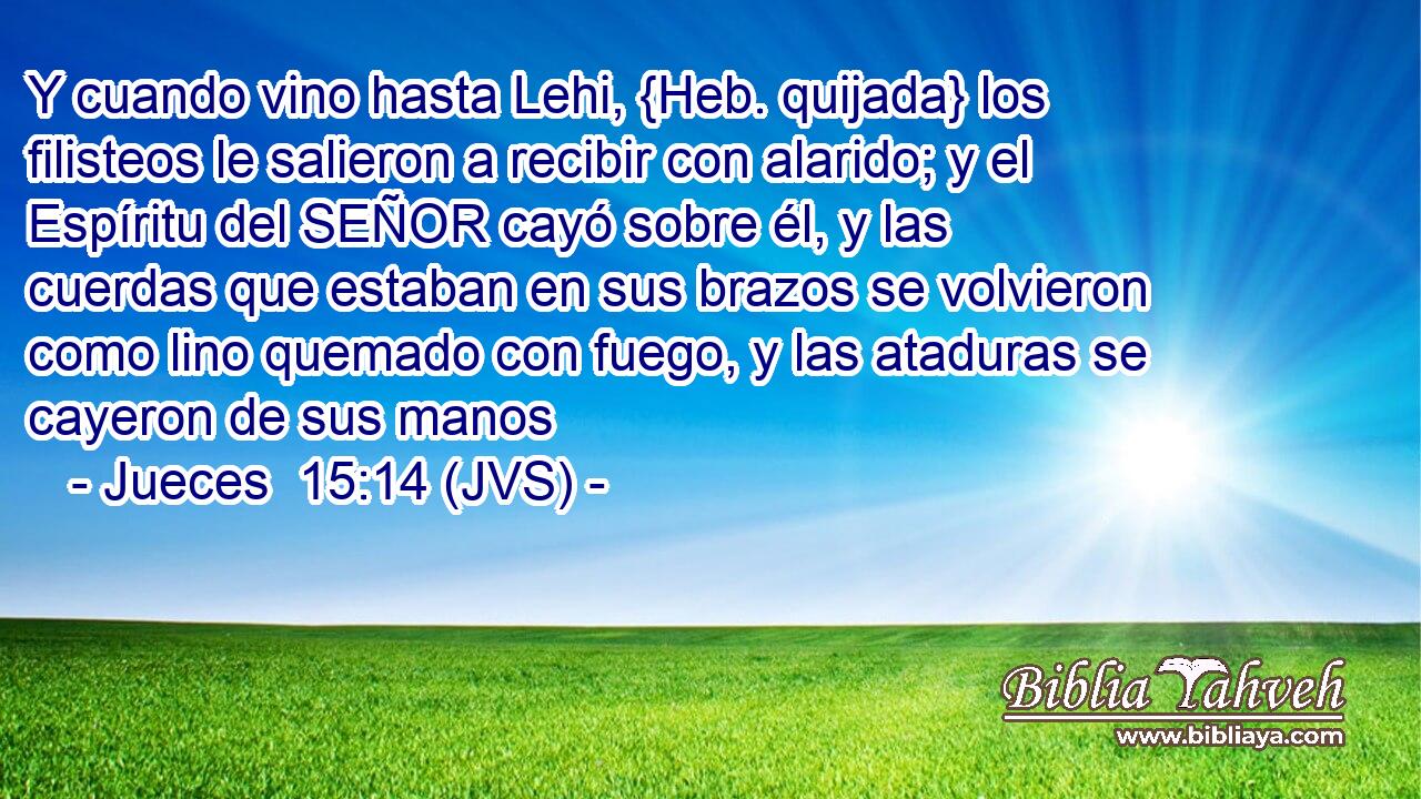 Y cuando vino hasta Lehi, {Heb. quijada} los filisteos le salieron a recibir con alarido; y el Espíritu del SEÑOR cayó sobre él, y las cuerdas que estaban en sus brazos se volvieron como lino quemado con fuego, y las ataduras se cayeron de sus manos