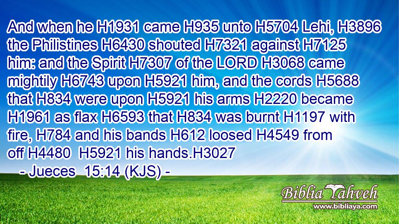 And when he H1931 came H935 unto H5704 Lehi, H3896 the Philistines H6430 shouted H7321 against H7125 him: and the Spirit H7307 of the LORD H3068 came mightily H6743 upon H5921 him, and the cords H5688 that H834 were upon H5921 his arms H2220 became H1961 as flax H6593 that H834 was burnt H1197 with fire, H784 and his bands H612 loosed H4549 from off H4480  H5921 his hands.H3027