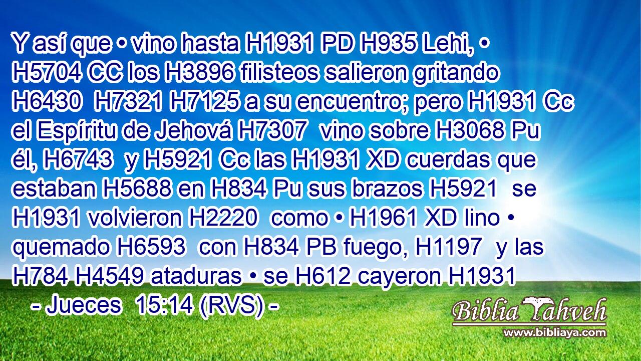 Y así que • vino hasta H1931 PD H935 Lehi, • H5704 CC los H3896 filisteos salieron gritando H6430  H7321 H7125 a su encuentro; pero H1931 Cc el Espíritu de Jehová H7307  vino sobre H3068 Pu él, H6743  y H5921 Cc las H1931 XD cuerdas que estaban H5688 en H834 Pu sus brazos H5921  se H1931 volvieron H2220  como • H1961 XD lino • quemado H6593  con H834 PB fuego, H1197  y las H784 H4549 ataduras • se H612 cayeron H1931 