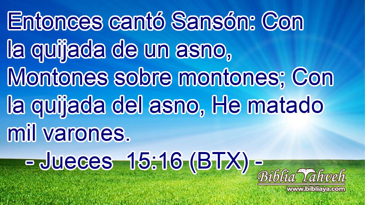 Entonces cantó Sansón: Con la quijada de un asno, Montones sobre montones; Con la quijada del asno, He matado mil varones.