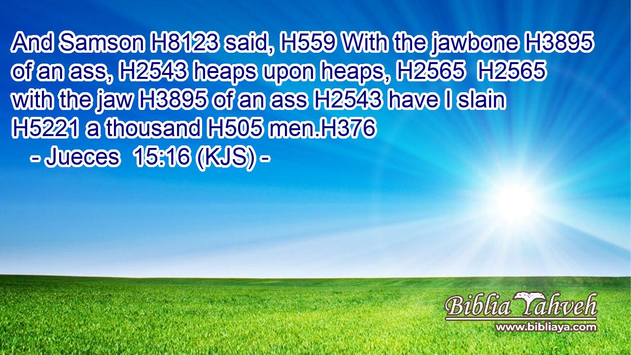 And Samson H8123 said, H559 With the jawbone H3895 of an ass, H2543 heaps upon heaps, H2565  H2565 with the jaw H3895 of an ass H2543 have I slain H5221 a thousand H505 men.H376