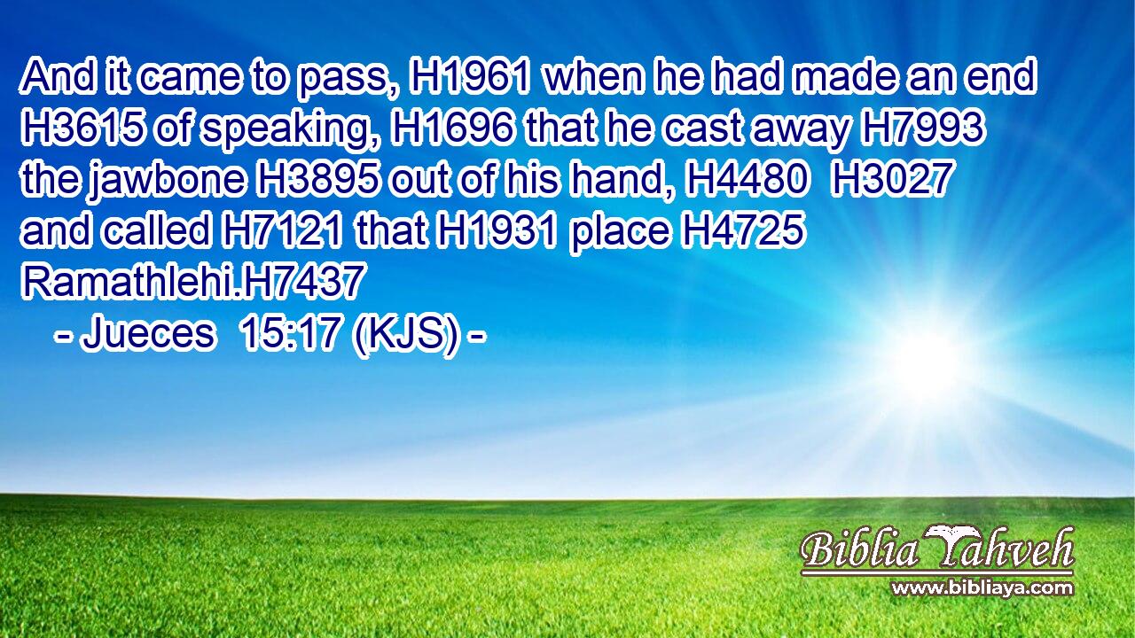 And it came to pass, H1961 when he had made an end H3615 of speaking, H1696 that he cast away H7993 the jawbone H3895 out of his hand, H4480  H3027 and called H7121 that H1931 place H4725 Ramathlehi.H7437