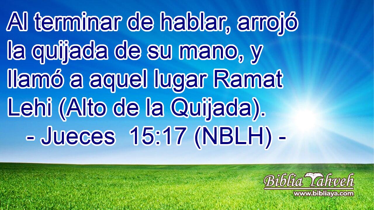  Al terminar de hablar, arrojó la quijada de su mano, y llamó a aquel lugar Ramat Lehi (Alto de la Quijada). 