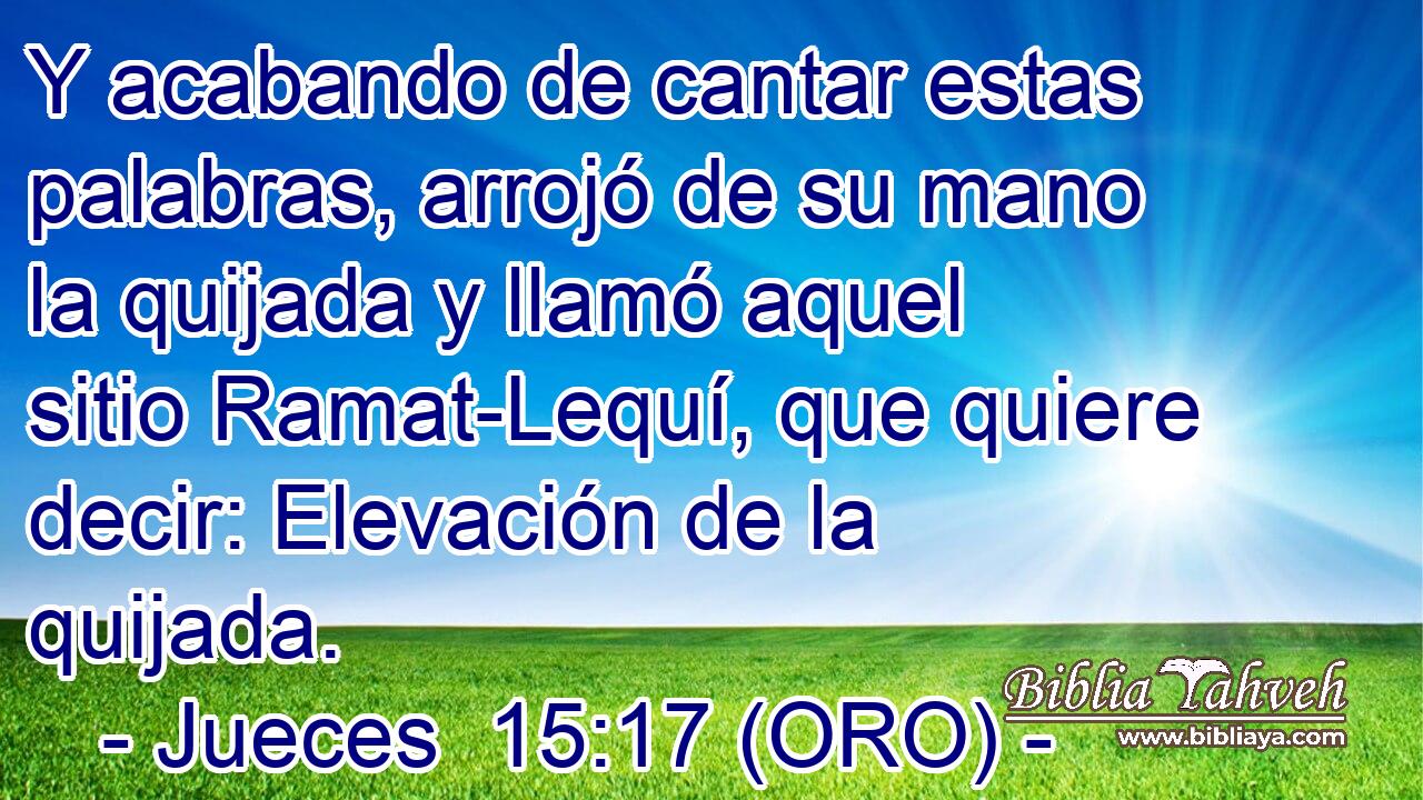  Y acabando de cantar estas palabras, arrojó de su mano la quijada y llamó aquel sitio Ramat-Lequí, que quiere decir: Elevación de la quijada. 