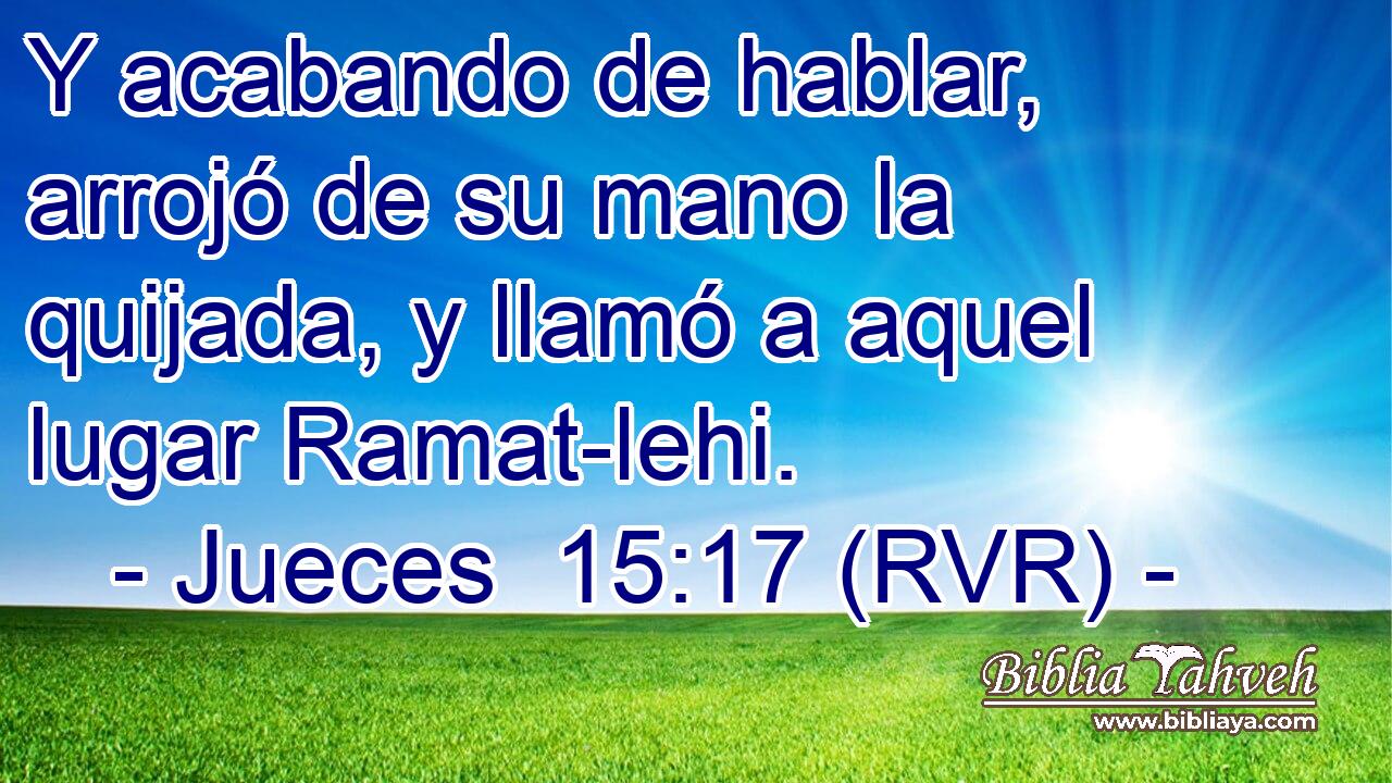 Y acabando de hablar, arrojó de su mano la quijada, y llamó a aquel lugar Ramat-lehi.