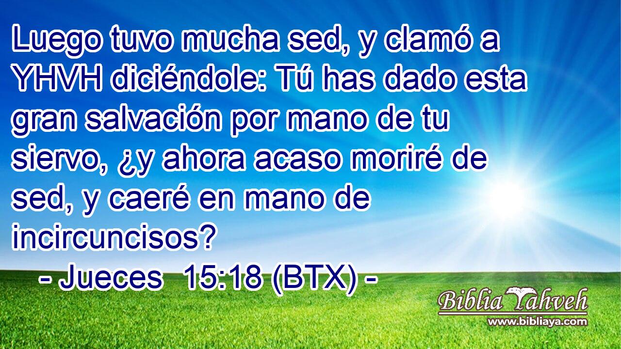 Luego tuvo mucha sed, y clamó a YHVH diciéndole: Tú has dado esta gran salvación por mano de tu siervo, ¿y ahora acaso moriré de sed, y caeré en mano de incircuncisos?