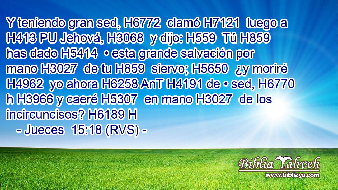 Y teniendo gran sed, H6772  clamó H7121  luego a H413 PU Jehová, H3068  y dijo: H559  Tú H859  has dado H5414  • esta grande salvación por mano H3027  de tu H859  siervo; H5650  ¿y moriré H4962  yo ahora H6258 AnT H4191 de • sed, H6770 h H3966 y caeré H5307  en mano H3027  de los incircuncisos? H6189 H 