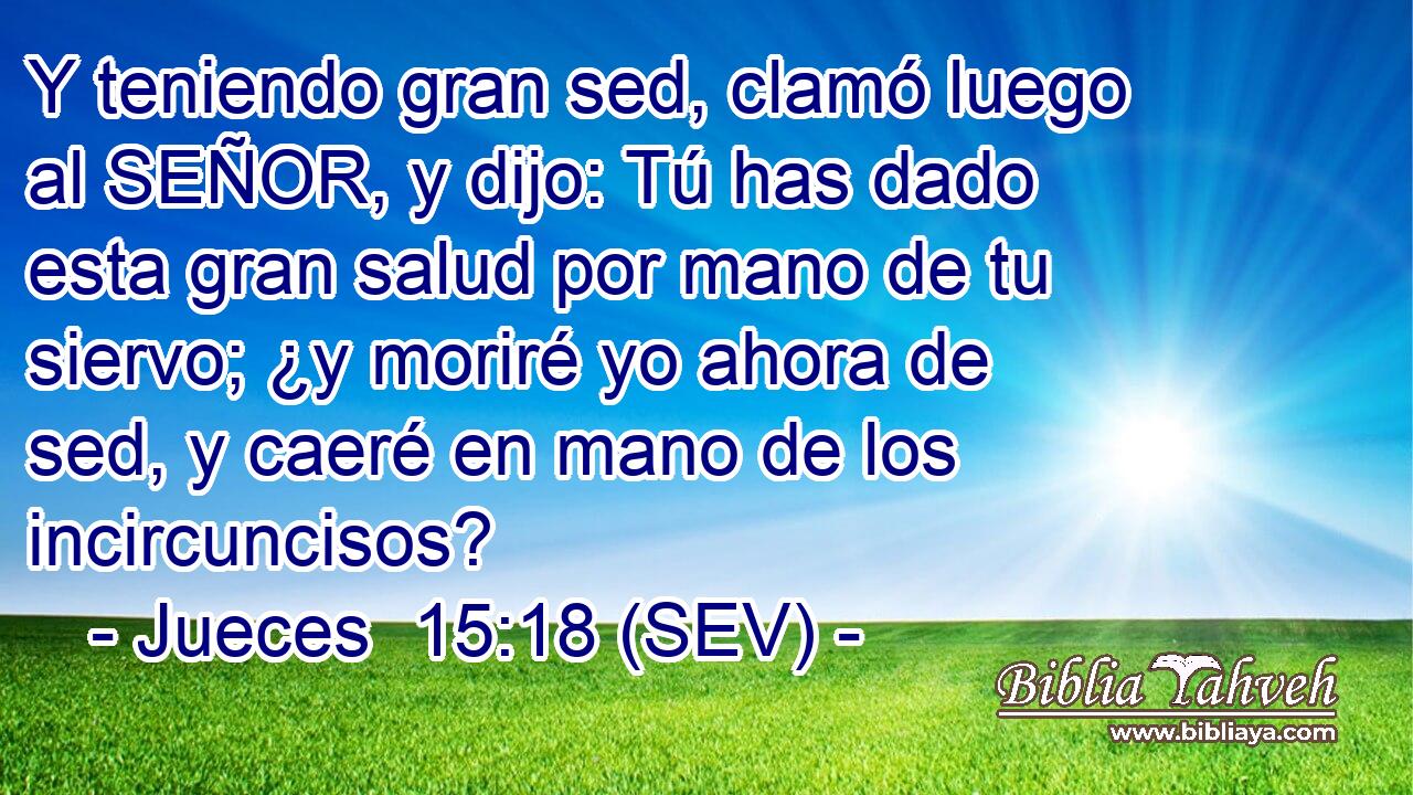 Y teniendo gran sed, clamó luego al SEÑOR, y dijo: Tú has dado esta gran salud por mano de tu siervo; ¿y moriré yo ahora de sed, y caeré en mano de los incircuncisos?