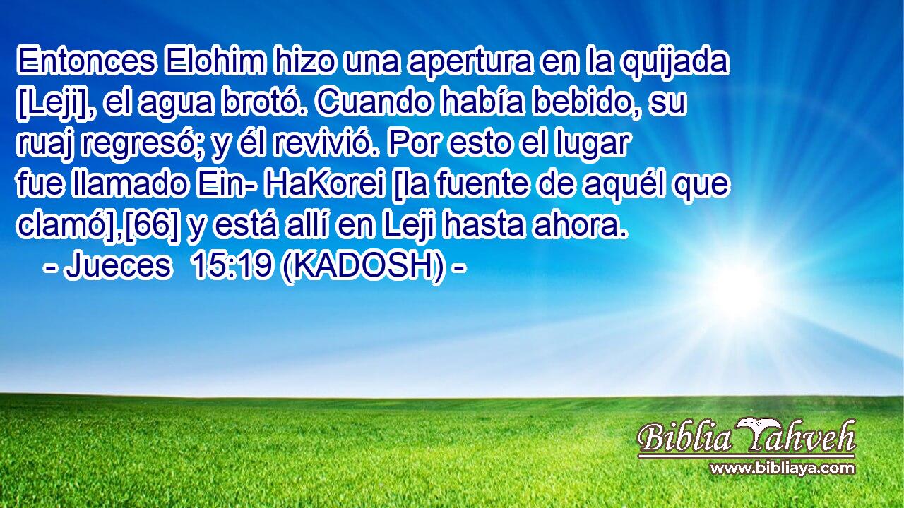 Entonces Elohim hizo una apertura en la quijada [Leji], el agua brotó. Cuando había bebido, su ruaj regresó; y él revivió. Por esto el lugar fue llamado Ein- HaKorei [la fuente de aquél que clamó],[66] y está allí en Leji hasta ahora. 