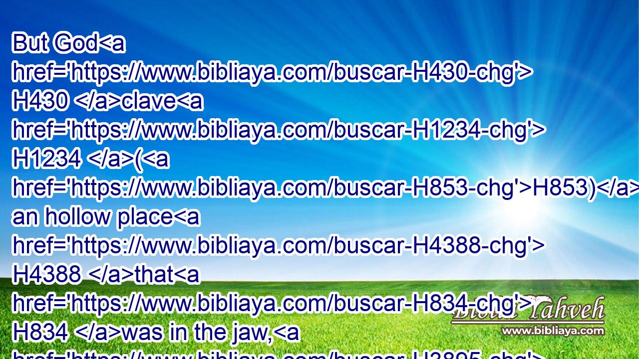 But God H430 clave H1234 (H853) an hollow place H4388 that H834 was in the jaw, H3895 and there came H3318 water H4325 thereout; H4480 and when he had drunk, H8354 his spirit H7307 came again, H7725 and he revived: H2421 wherefore H5921  H3651 he called H7121 the name H8034 thereof Enhakkore, H5875 which H834 is in Lehi H3896 unto H5704 this H2088 day.H3117