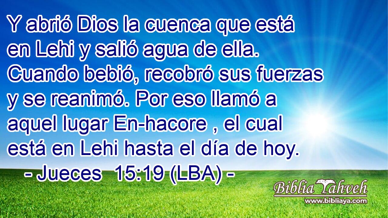 Y abrió Dios la cuenca que está en Lehi y salió agua de ella. Cuando bebió, recobró sus fuerzas y se reanimó. Por eso llamó a aquel lugar En-hacore , el cual está en Lehi hasta el día de hoy.