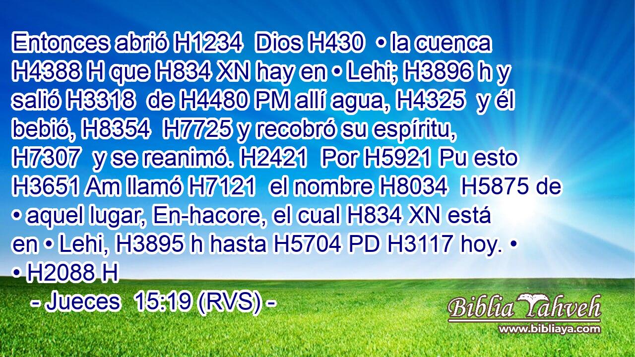 Entonces abrió H1234  Dios H430  • la cuenca H4388 H que H834 XN hay en • Lehi; H3896 h y salió H3318  de H4480 PM allí agua, H4325  y él bebió, H8354  H7725 y recobró su espíritu, H7307  y se reanimó. H2421  Por H5921 Pu esto H3651 Am llamó H7121  el nombre H8034  H5875 de • aquel lugar, En-hacore, el cual H834 XN está en • Lehi, H3895 h hasta H5704 PD H3117 hoy. • • H2088 H 