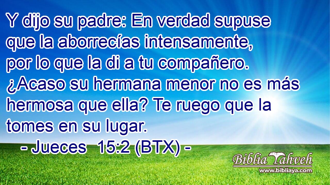 Y dijo su padre: En verdad supuse que la aborrecías intensamente, por lo que la di a tu compañero. ¿Acaso su hermana menor no es más hermosa que ella? Te ruego que la tomes en su lugar.