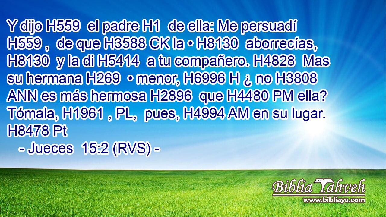 Y dijo H559  el padre H1  de ella: Me persuadí H559 ,  de que H3588 CK la • H8130  aborrecías, H8130  y la di H5414  a tu compañero. H4828  Mas su hermana H269  • menor, H6996 H ¿ no H3808 ANN es más hermosa H2896  que H4480 PM ella? Tómala, H1961 , PL,  pues, H4994 AM en su lugar. H8478 Pt 