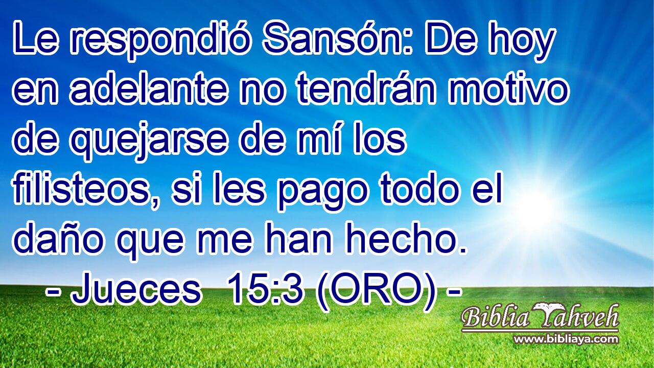  Le respondió Sansón: De hoy en adelante no tendrán motivo de quejarse de mí los filisteos, si les pago todo el daño que me han hecho. 